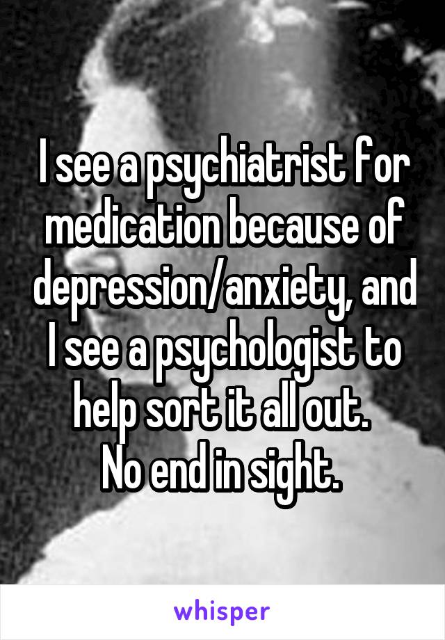 I see a psychiatrist for medication because of depression/anxiety, and I see a psychologist to help sort it all out. 
No end in sight. 