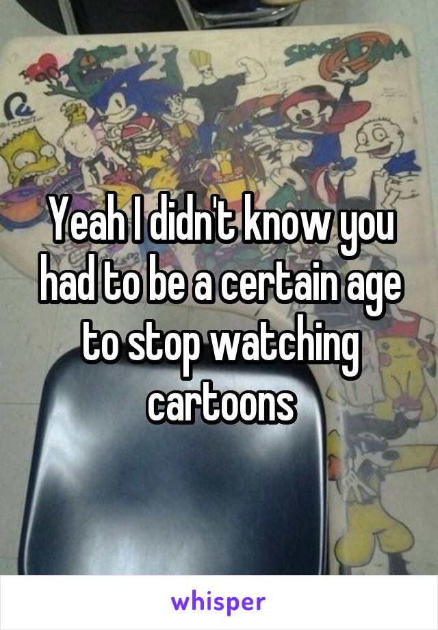 Yeah I didn't know you had to be a certain age to stop watching cartoons