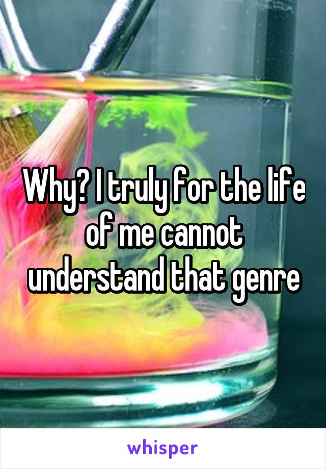 Why? I truly for the life of me cannot understand that genre