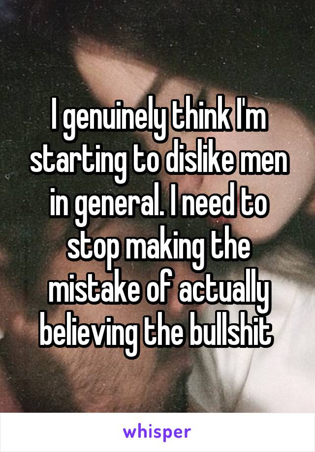 I genuinely think I'm starting to dislike men in general. I need to stop making the mistake of actually believing the bullshit 