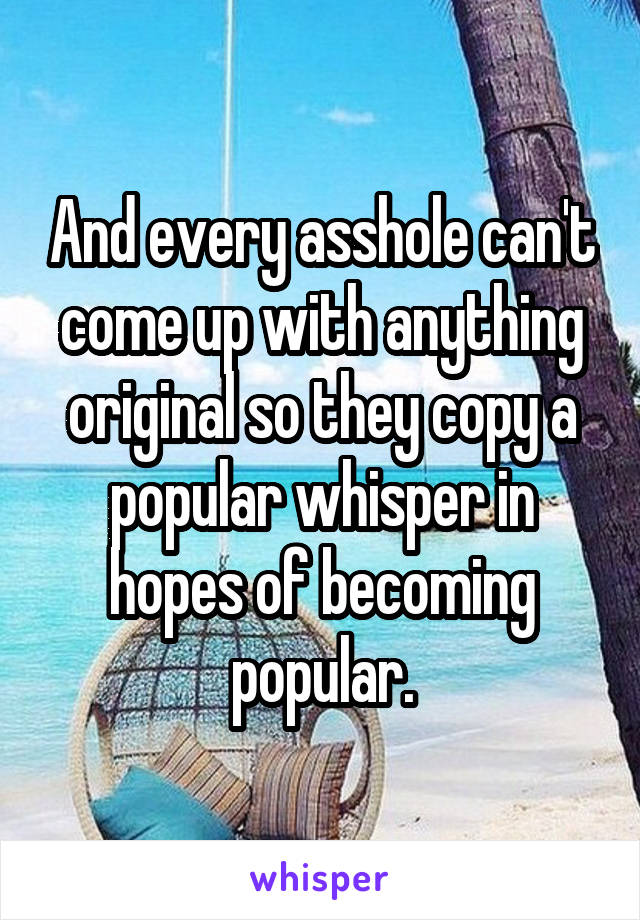 And every asshole can't come up with anything original so they copy a popular whisper in hopes of becoming popular.