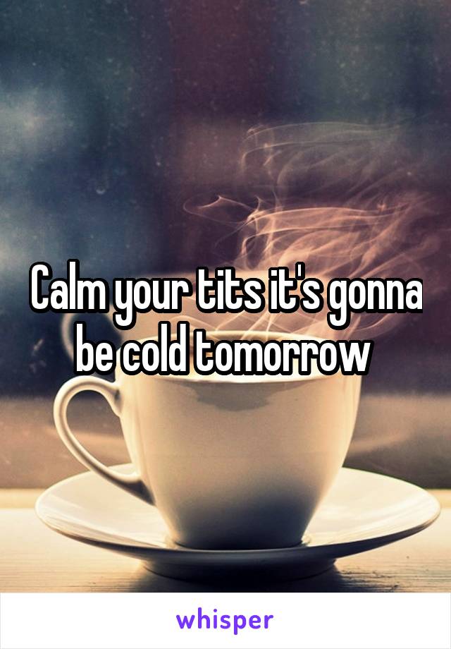 Calm your tits it's gonna be cold tomorrow 