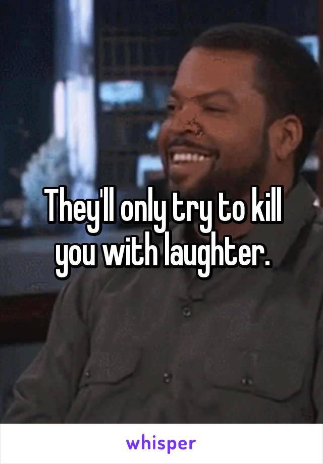 They'll only try to kill you with laughter.