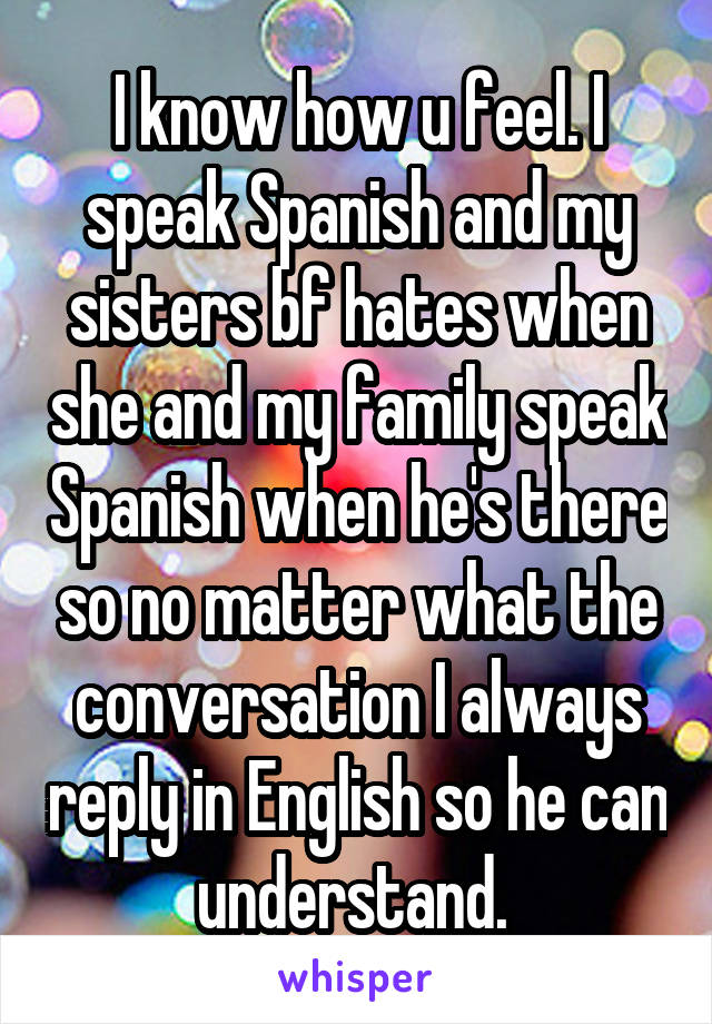 I know how u feel. I speak Spanish and my sisters bf hates when she and my family speak Spanish when he's there so no matter what the conversation I always reply in English so he can understand. 