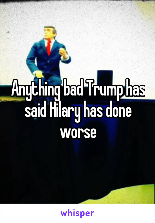 Anything bad Trump has said Hilary has done worse