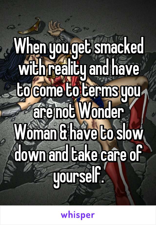 When you get smacked with reality and have to come to terms you are not Wonder Woman & have to slow down and take care of yourself.