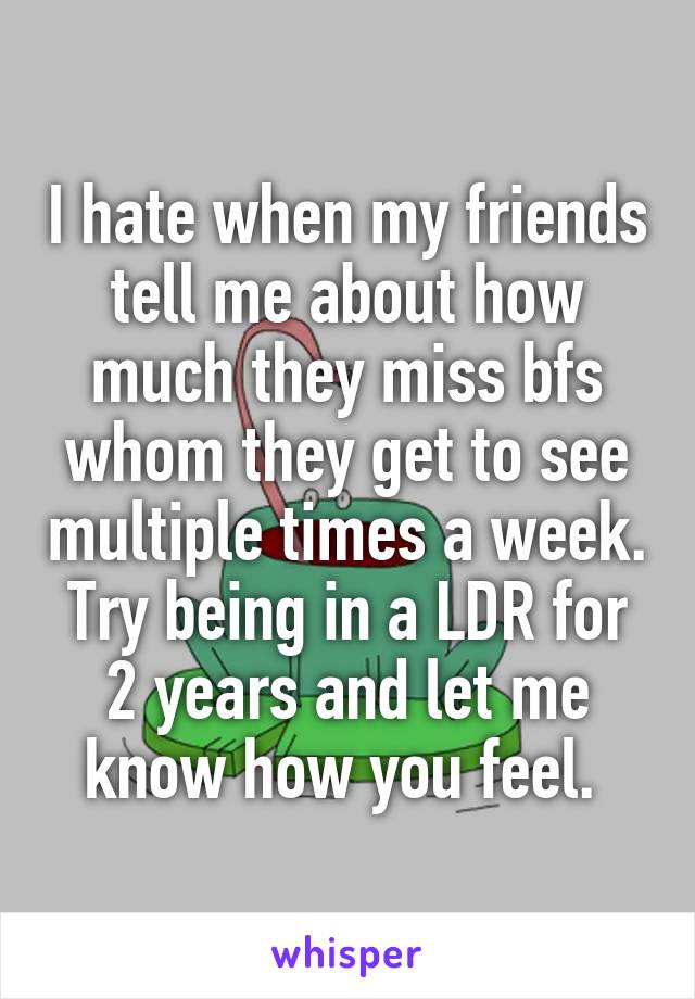 I hate when my friends tell me about how much they miss bfs whom they get to see multiple times a week. Try being in a LDR for 2 years and let me know how you feel. 