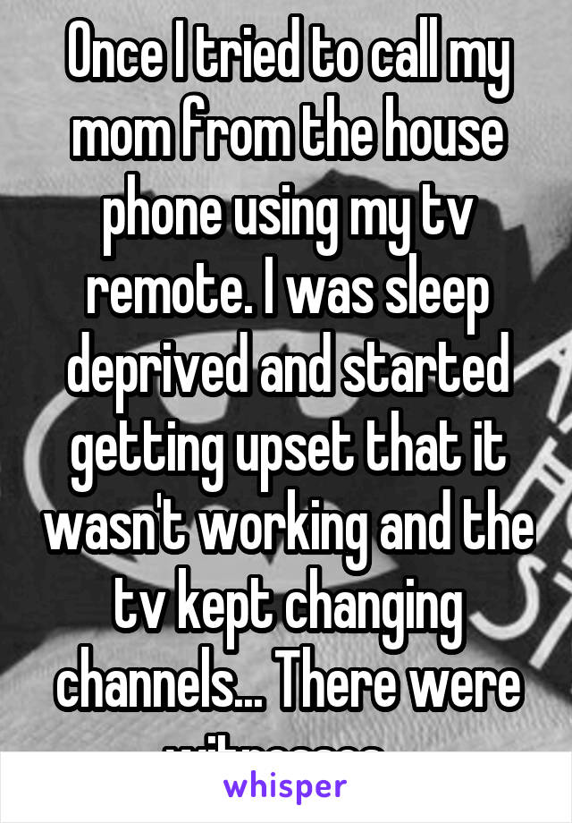 Once I tried to call my mom from the house phone using my tv remote. I was sleep deprived and started getting upset that it wasn't working and the tv kept changing channels... There were witnesses...
