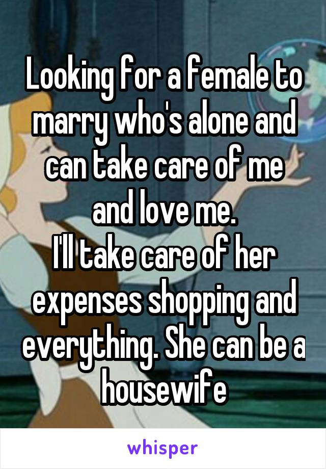 Looking for a female to marry who's alone and can take care of me and love me.
I'll take care of her expenses shopping and everything. She can be a housewife
