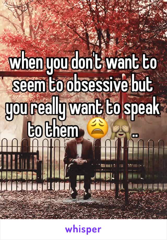 when you don't want to seem to obsessive but you really want to speak to them  😩🙈..
