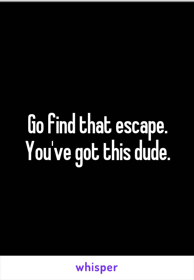 Go find that escape. You've got this dude.