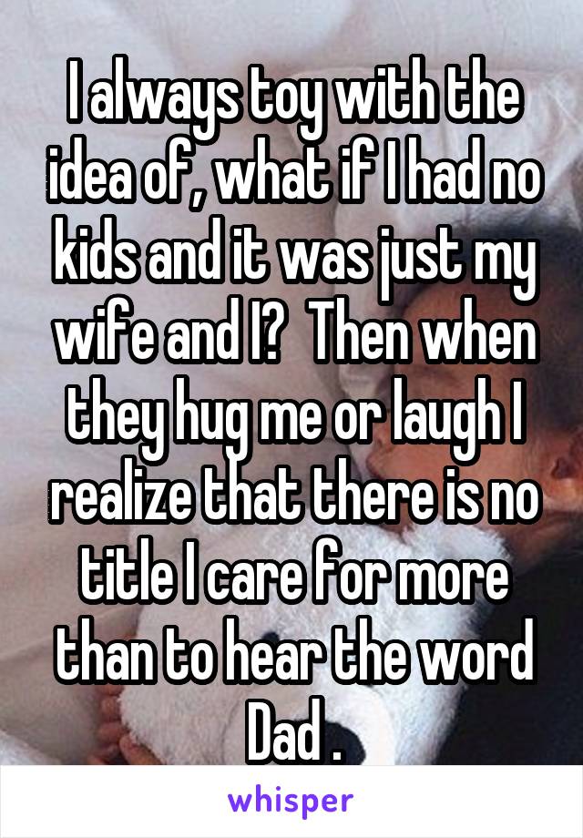 I always toy with the idea of, what if I had no kids and it was just my wife and I?  Then when they hug me or laugh I realize that there is no title I care for more than to hear the word Dad .