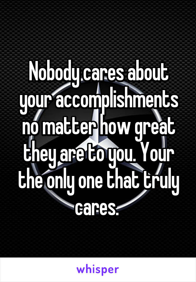 Nobody cares about your accomplishments no matter how great they are to you. Your the only one that truly cares. 
