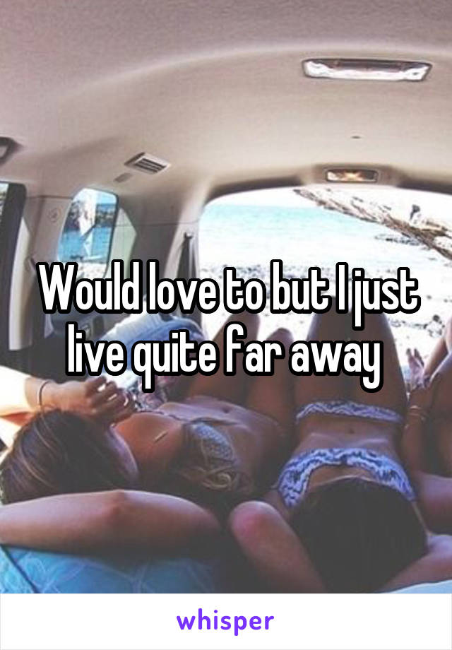Would love to but I just live quite far away 