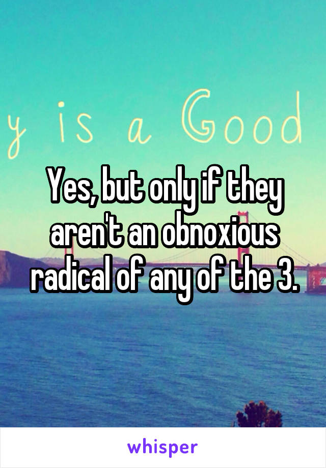 Yes, but only if they aren't an obnoxious radical of any of the 3.