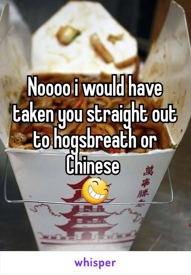 Noooo i would have taken you straight out to hogsbreath or Chinese 
😆