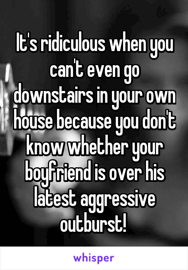 It's ridiculous when you can't even go downstairs in your own house because you don't know whether your boyfriend is over his latest aggressive outburst! 