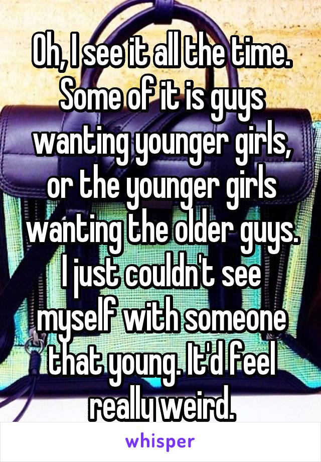 Oh, I see it all the time. Some of it is guys wanting younger girls, or the younger girls wanting the older guys. I just couldn't see myself with someone that young. It'd feel really weird.
