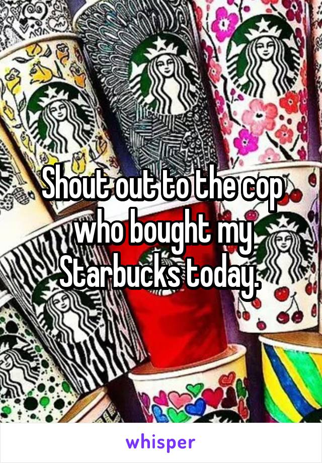 Shout out to the cop who bought my Starbucks today. 