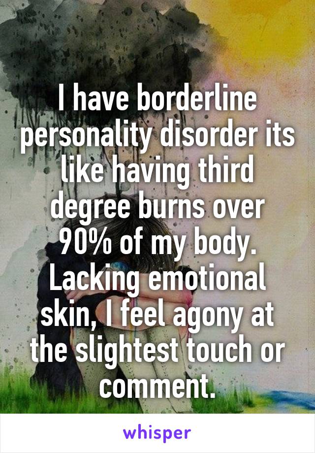 
I have borderline personality disorder its like having third degree burns over 90% of my body. Lacking emotional skin, I feel agony at the slightest touch or comment.