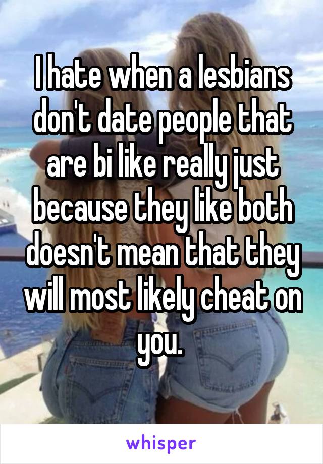 I hate when a lesbians don't date people that are bi like really just because they like both doesn't mean that they will most likely cheat on you. 
