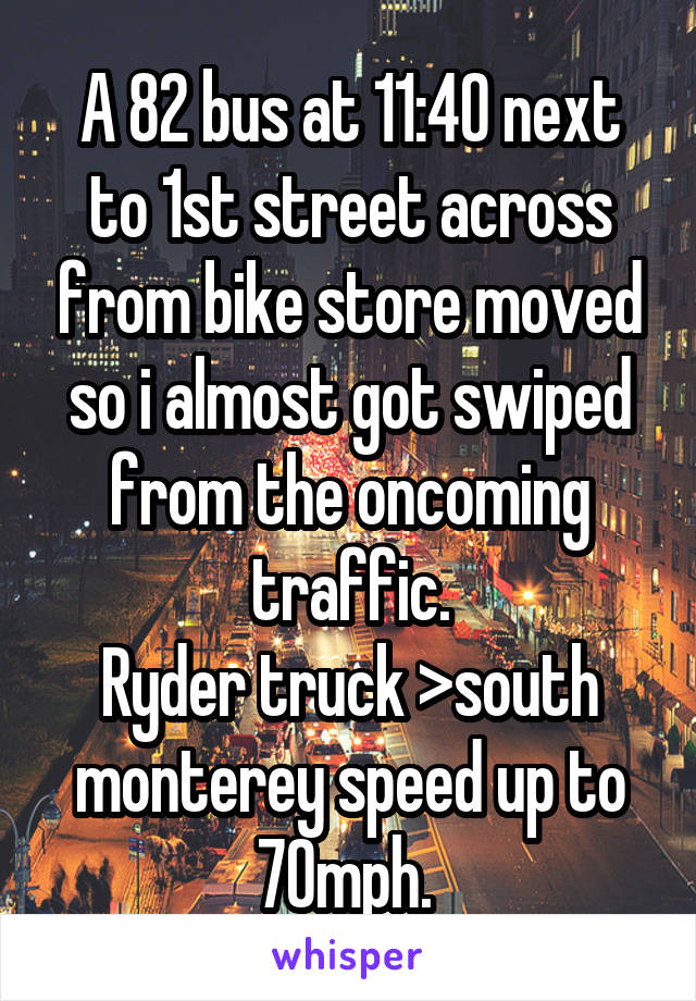 A 82 bus at 11:40 next to 1st street across from bike store moved so i almost got swiped from the oncoming traffic.
Ryder truck >south monterey speed up to 70mph. 
