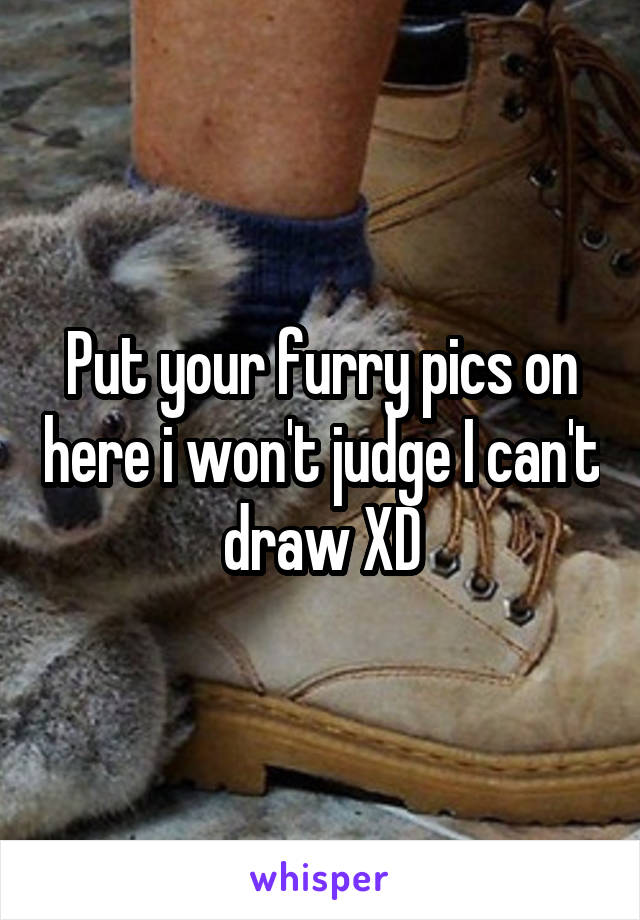 Put your furry pics on here i won't judge I can't draw XD