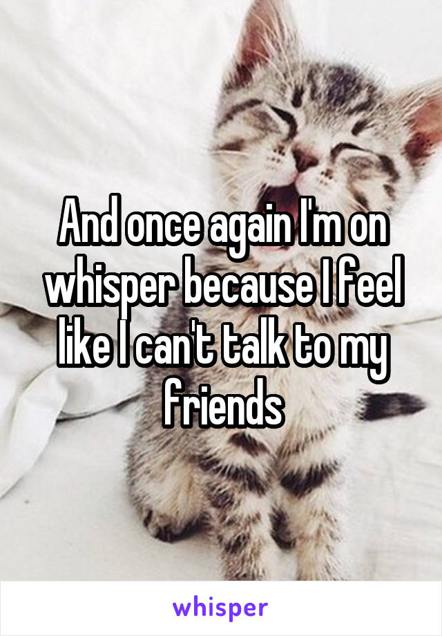 And once again I'm on whisper because I feel like I can't talk to my friends