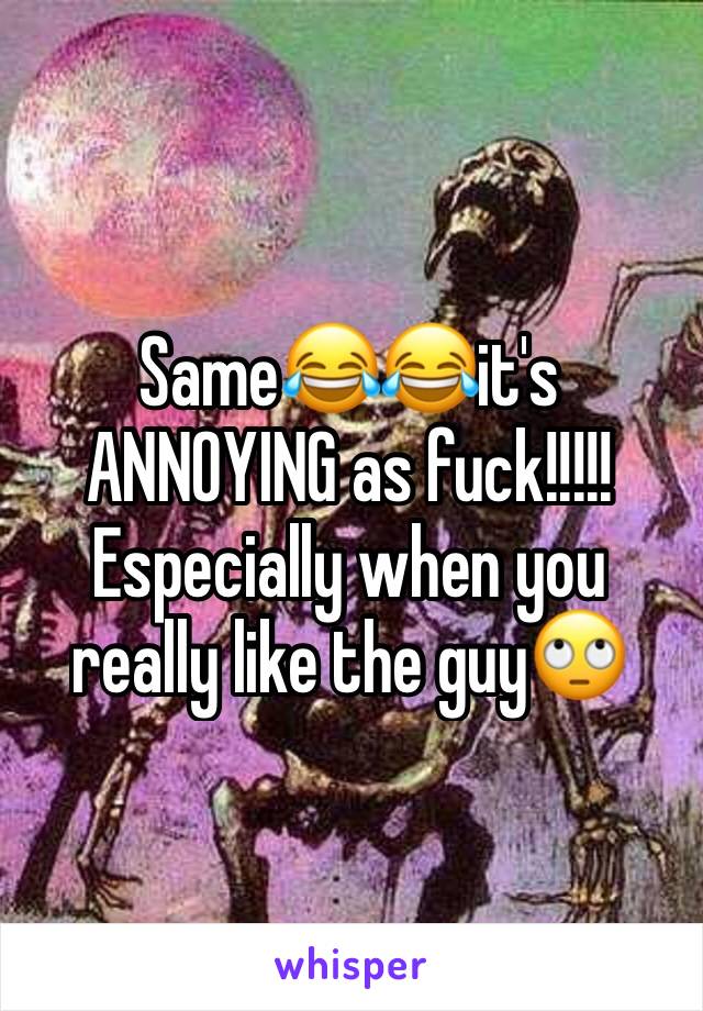 Same😂😂it's ANNOYING as fuck!!!!! Especially when you really like the guy🙄