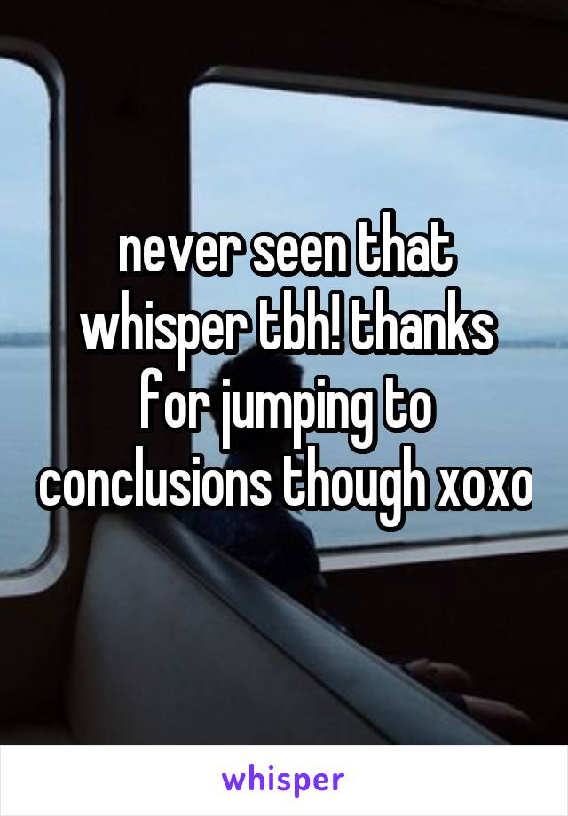 never seen that whisper tbh! thanks for jumping to conclusions though xoxo 