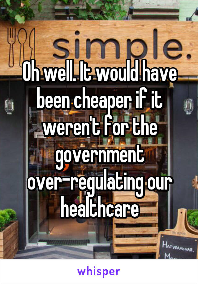 Oh well. It would have been cheaper if it weren't for the government over-regulating our healthcare