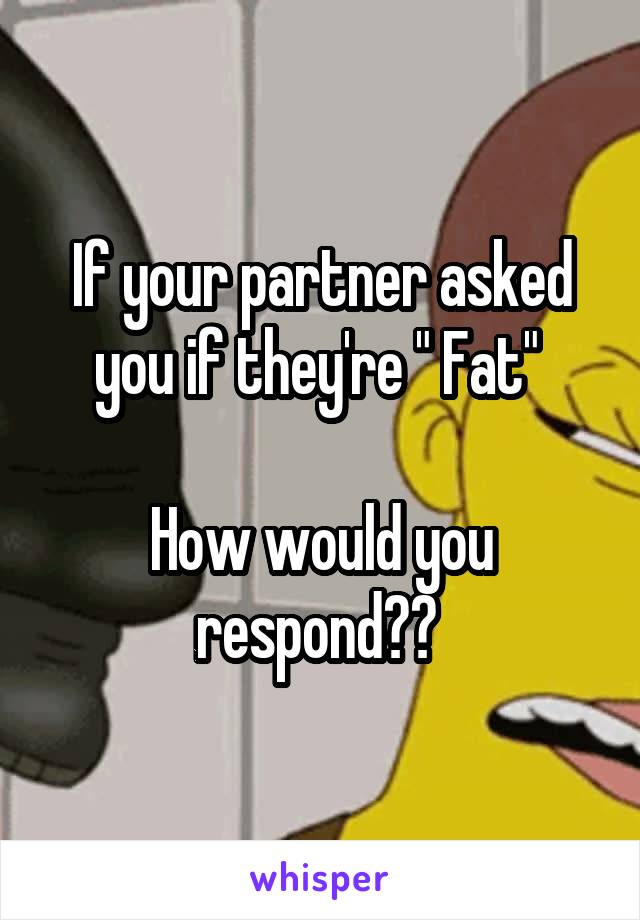 If your partner asked you if they're " Fat" 

How would you respond?? 