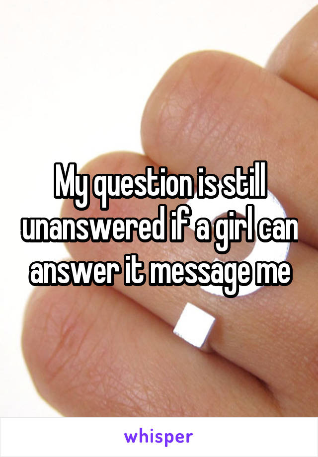 My question is still unanswered if a girl can answer it message me