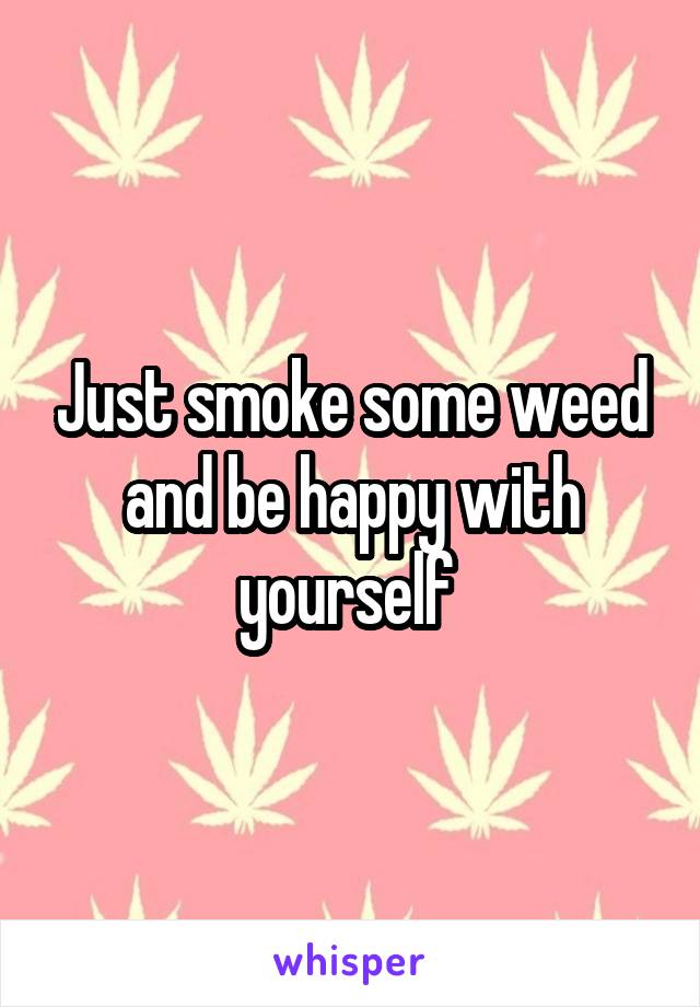 Just smoke some weed and be happy with yourself 