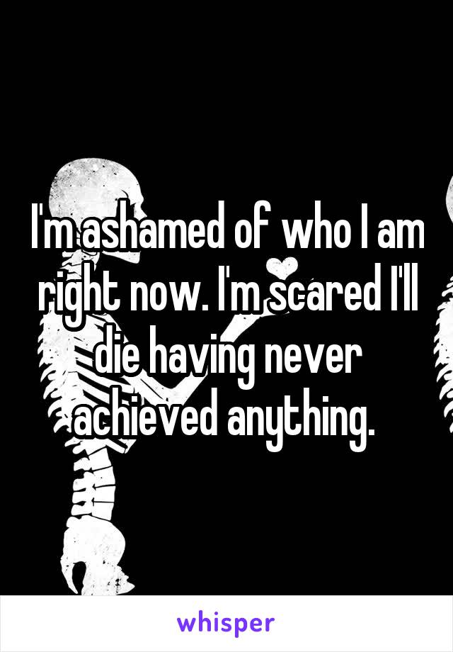 I'm ashamed of who I am right now. I'm scared I'll die having never achieved anything. 