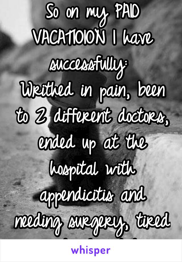 So on my PAID VACATIOION I have successfully: 
Writhed in pain, been to 2 different doctors, ended up at the hospital with appendicitis and needing surgery, tired and exhausted.