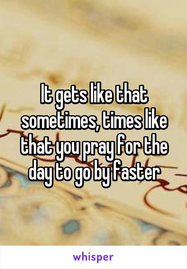 It gets like that sometimes, times like that you pray for the day to go by faster