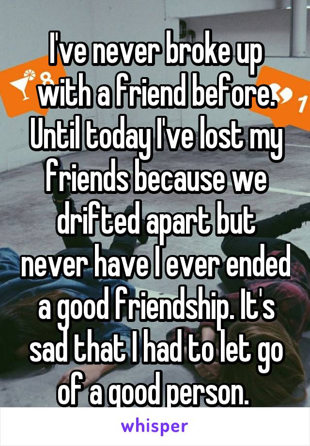 I've never broke up with a friend before. Until today I've lost my friends because we drifted apart but never have I ever ended a good friendship. It's sad that I had to let go of a good person. 