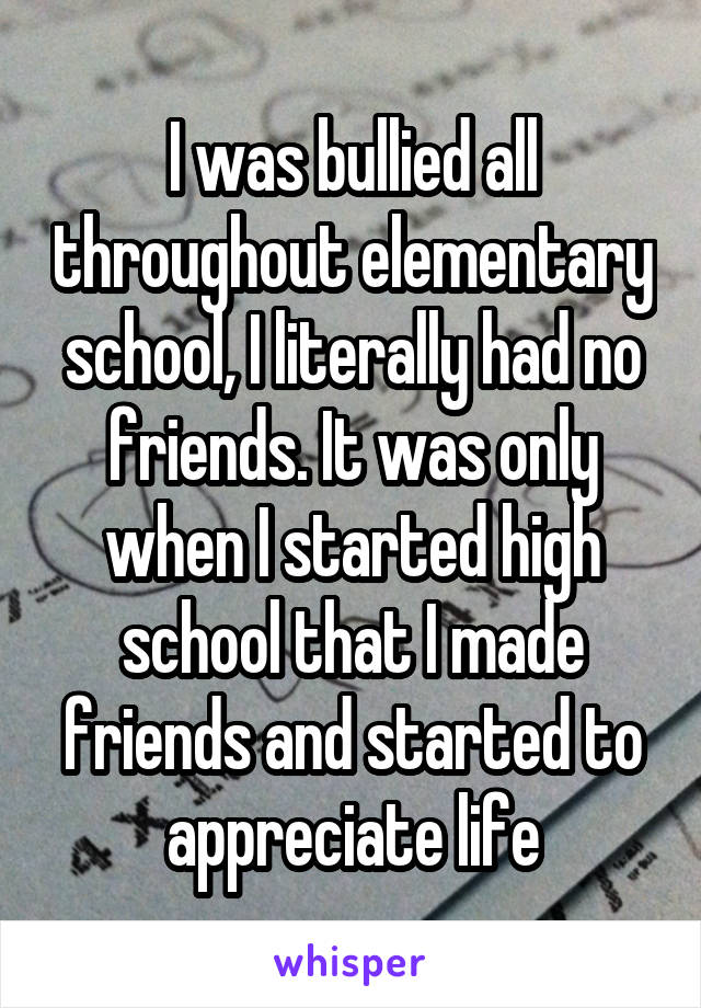 I was bullied all throughout elementary school, I literally had no friends. It was only when I started high school that I made friends and started to appreciate life