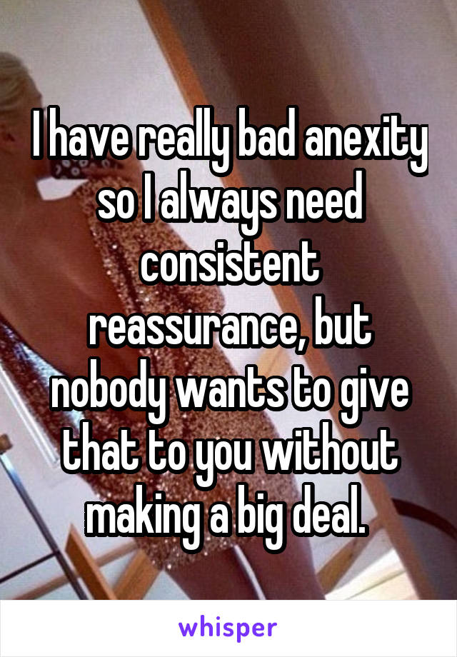 I have really bad anexity so I always need consistent reassurance, but nobody wants to give that to you without making a big deal. 