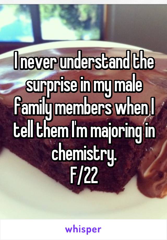 I never understand the surprise in my male family members when I tell them I'm majoring in chemistry.
F/22