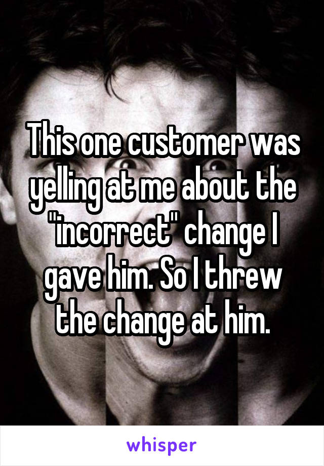 This one customer was yelling at me about the "incorrect" change I gave him. So I threw the change at him.