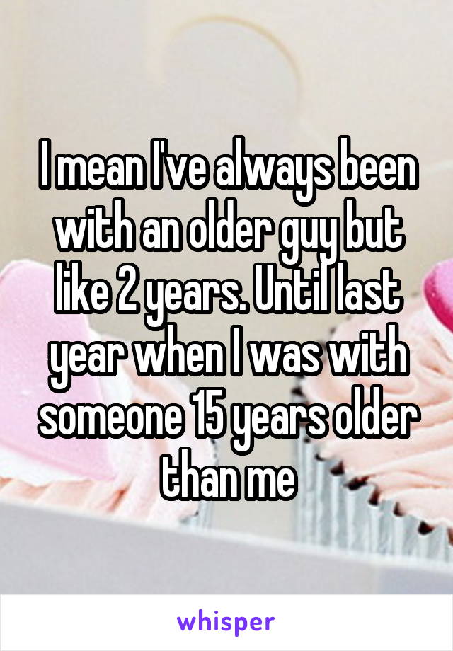 I mean I've always been with an older guy but like 2 years. Until last year when I was with someone 15 years older than me