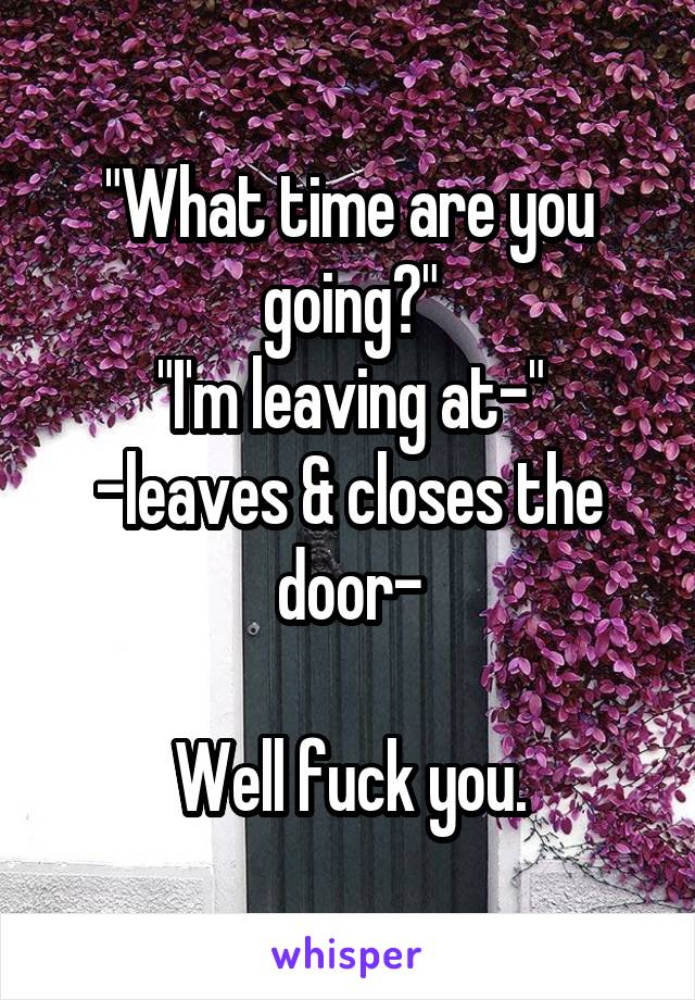 "What time are you going?"
"I'm leaving at-"
-leaves & closes the door-

Well fuck you.