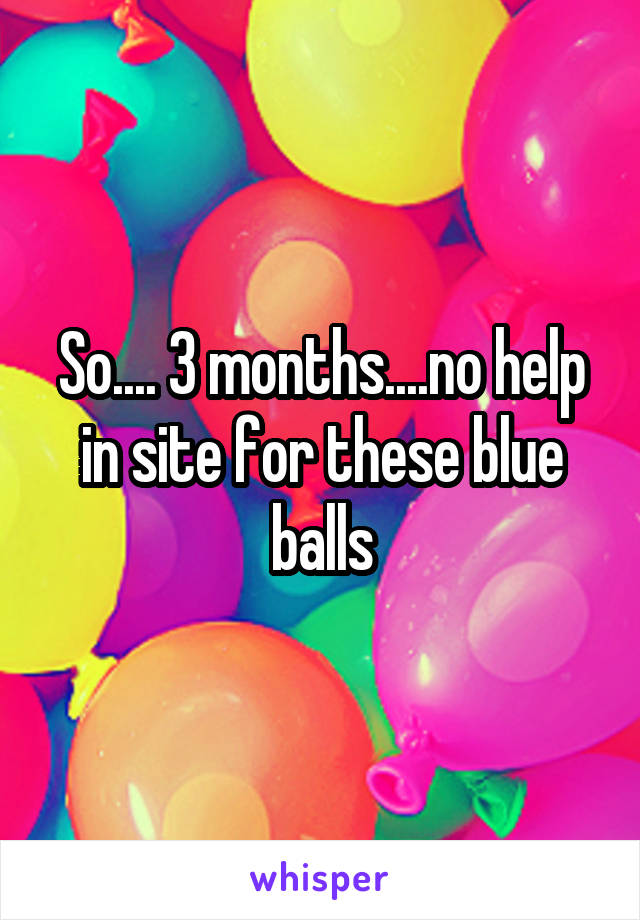 So.... 3 months....no help in site for these blue balls