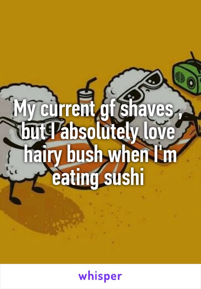 My current gf shaves ,  but I absolutely love 
hairy bush when I'm eating sushi 