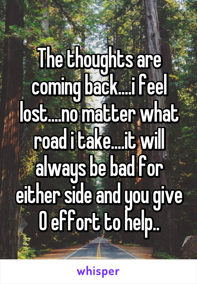 The thoughts are coming back....i feel lost....no matter what road i take....it will always be bad for either side and you give 0 effort to help..
