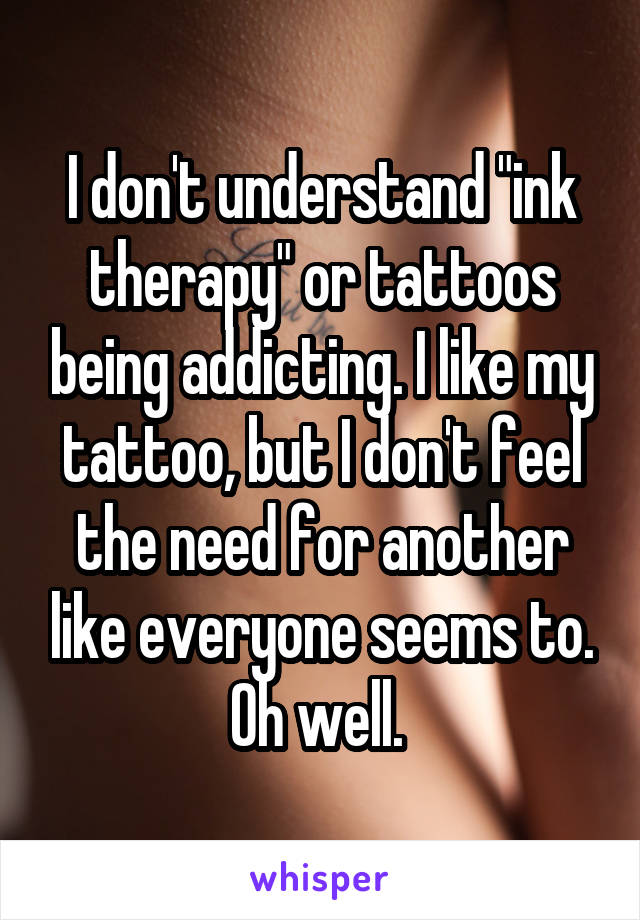 I don't understand "ink therapy" or tattoos being addicting. I like my tattoo, but I don't feel the need for another like everyone seems to. Oh well. 