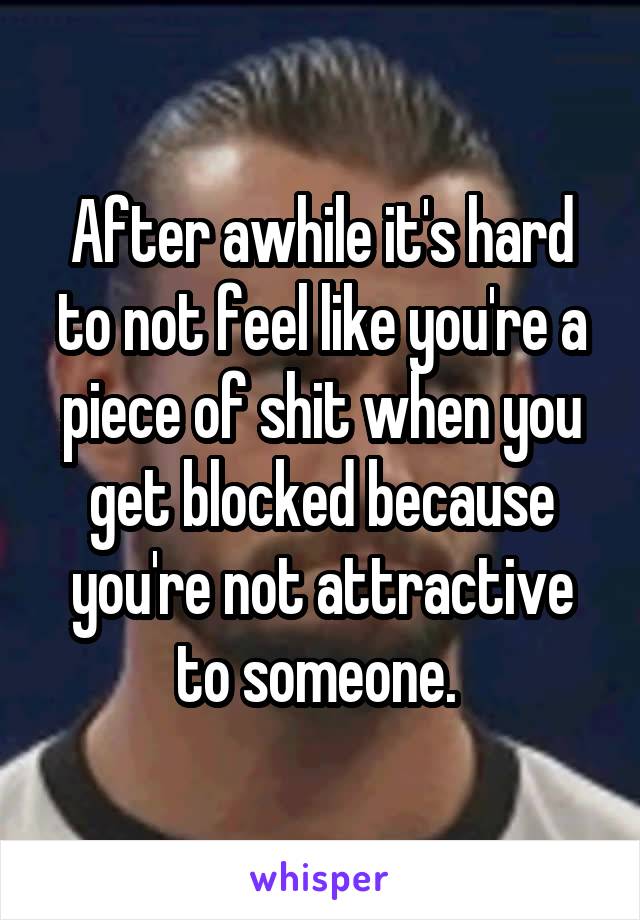 After awhile it's hard to not feel like you're a piece of shit when you get blocked because you're not attractive to someone. 