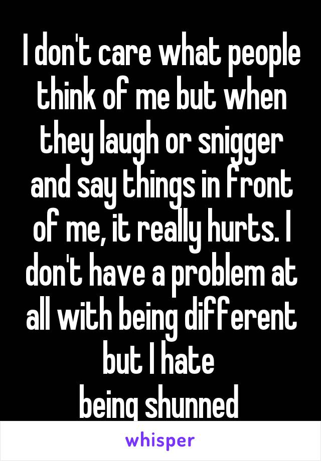 I don't care what people think of me but when they laugh or snigger and say things in front of me, it really hurts. I don't have a problem at all with being different but I hate 
being shunned 